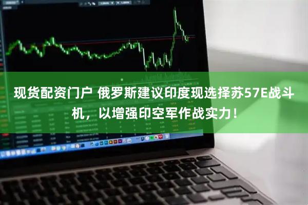 现货配资门户 俄罗斯建议印度现选择苏57E战斗机，以增强印空军作战实力！