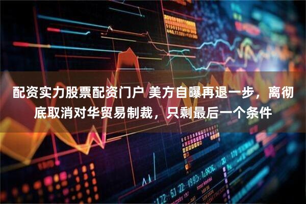 配资实力股票配资门户 美方自曝再退一步，离彻底取消对华贸易制裁，只剩最后一个条件