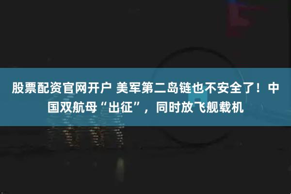 股票配资官网开户 美军第二岛链也不安全了！中国双航母“出征”，同时放飞舰载机
