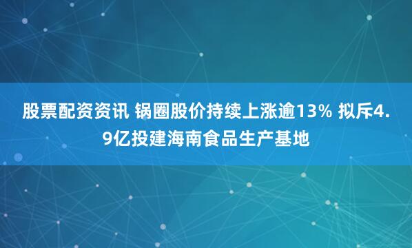 股票配资资讯 锅圈股价持续上涨逾13% 拟斥4.9亿投建海南食品生产基地