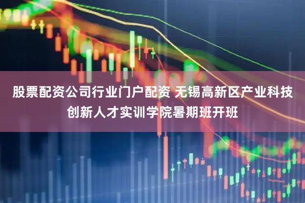 股票配资公司行业门户配资 无锡高新区产业科技创新人才实训学院暑期班开班