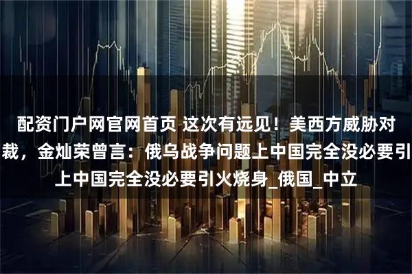 配资门户网官网首页 这次有远见！美西方威胁对购俄能源者二级制裁，金灿荣曾言：俄乌战争问题上中国完全没必要引火烧身_俄国_中立
