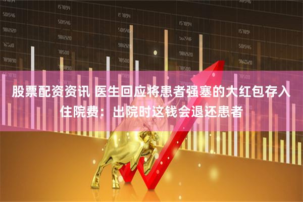 股票配资资讯 医生回应将患者强塞的大红包存入住院费：出院时这钱会退还患者