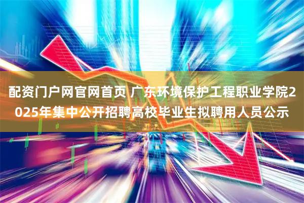 配资门户网官网首页 广东环境保护工程职业学院2025年集中公开招聘高校毕业生拟聘用人员公示