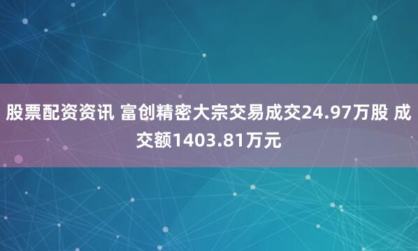 股票配资资讯 富创精密大宗交易成交24.97万股 成交额1403.81万元