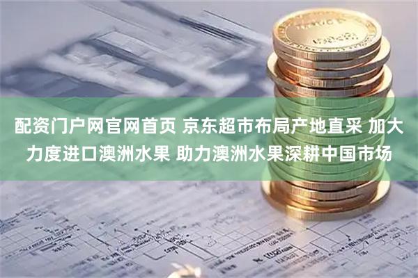 配资门户网官网首页 京东超市布局产地直采 加大力度进口澳洲水果 助力澳洲水果深耕中国市场