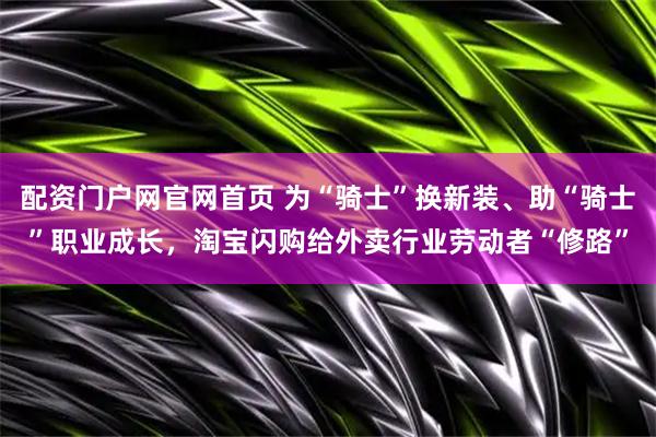 配资门户网官网首页 为“骑士”换新装、助“骑士”职业成长，淘宝闪购给外卖行业劳动者“修路”