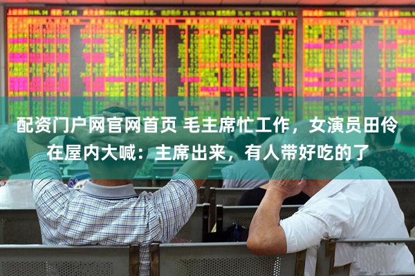 配资门户网官网首页 毛主席忙工作，女演员田伶在屋内大喊：主席出来，有人带好吃的了