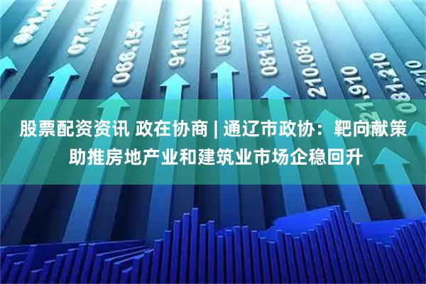 股票配资资讯 政在协商 | 通辽市政协：靶向献策 助推房地产业和建筑业市场企稳回升