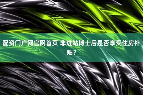 配资门户网官网首页 非进站博士后是否享受住房补贴？