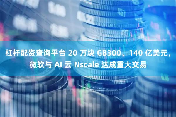 杠杆配资查询平台 20 万块 GB300、140 亿美元,微软与 AI 云 Nscale 达成重大交易
