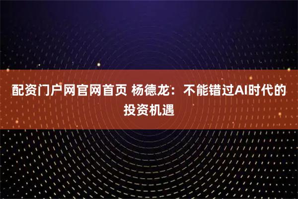 配资门户网官网首页 杨德龙：不能错过AI时代的投资机遇