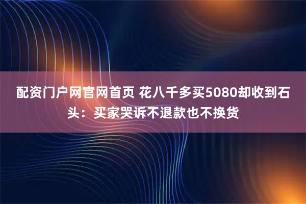 配资门户网官网首页 花八千多买5080却收到石头：买家哭诉不退款也不换货