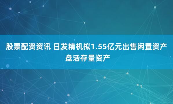 股票配资资讯 日发精机拟1.55亿元出售闲置资产  盘活存量资产