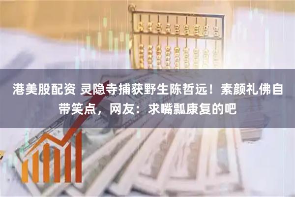 港美股配资 灵隐寺捕获野生陈哲远！素颜礼佛自带笑点，网友：求嘴瓢康复的吧