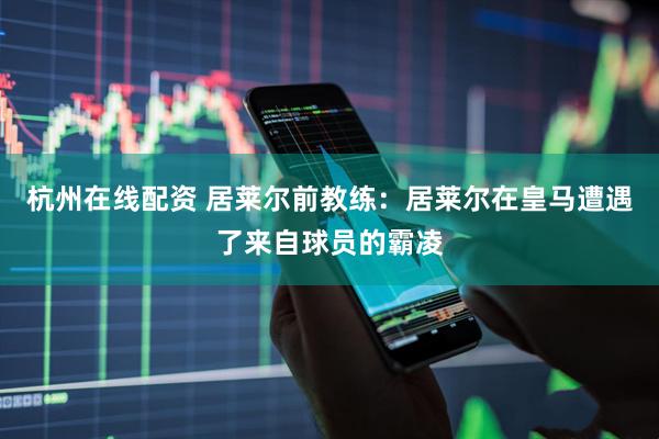 杭州在线配资 居莱尔前教练：居莱尔在皇马遭遇了来自球员的霸凌