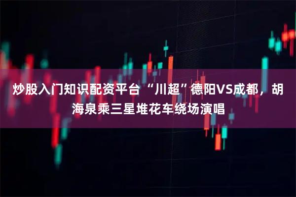 炒股入门知识配资平台 “川超”德阳VS成都，胡海泉乘三星堆花车绕场演唱