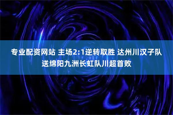 专业配资网站 主场2:1逆转取胜 达州川汉子队送绵阳九洲长虹队川超首败