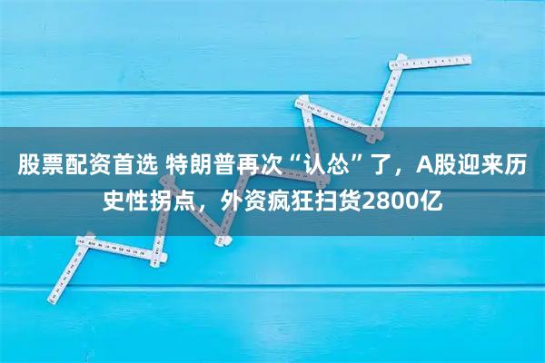 股票配资首选 特朗普再次“认怂”了，A股迎来历史性拐点，外资疯狂扫货2800亿