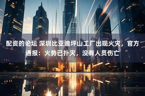 配资的论坛 深圳比亚迪坪山工厂出现火灾，官方通报：火势已扑灭，没有人员伤亡