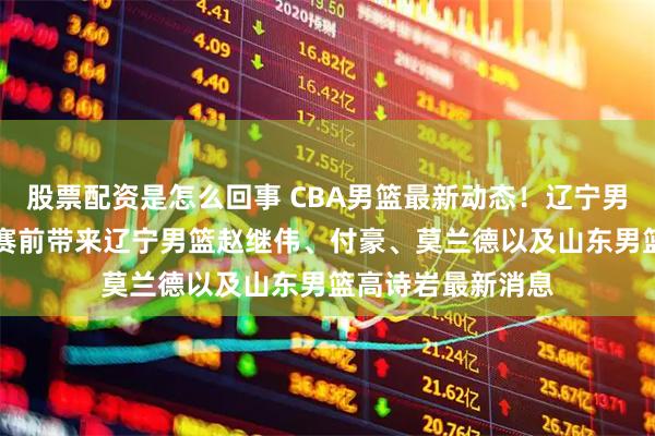 股票配资是怎么回事 CBA男篮最新动态！辽宁男篮vs山东男篮，赛前带来辽宁男篮赵继伟、付豪、莫兰德以及山东男篮高诗岩最新消息