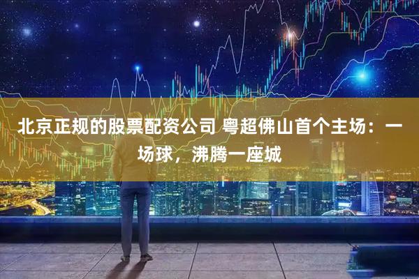 北京正规的股票配资公司 粤超佛山首个主场：一场球，沸腾一座城