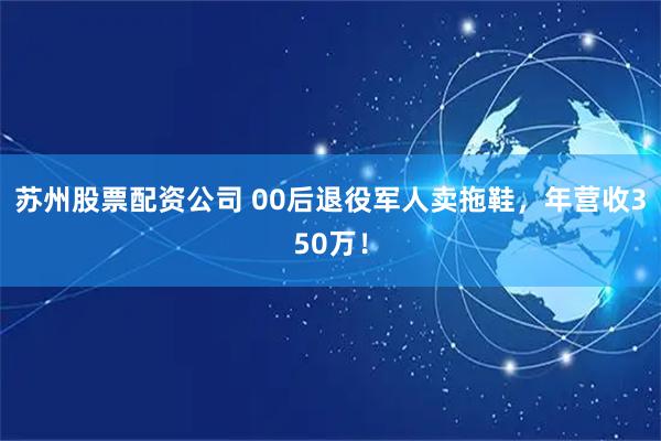 苏州股票配资公司 00后退役军人卖拖鞋，年营收350万！