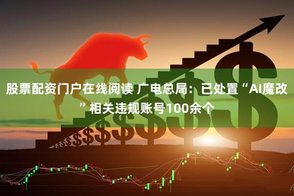 股票配资门户在线阅读 广电总局：已处置“AI魔改”相关违规账号100余个