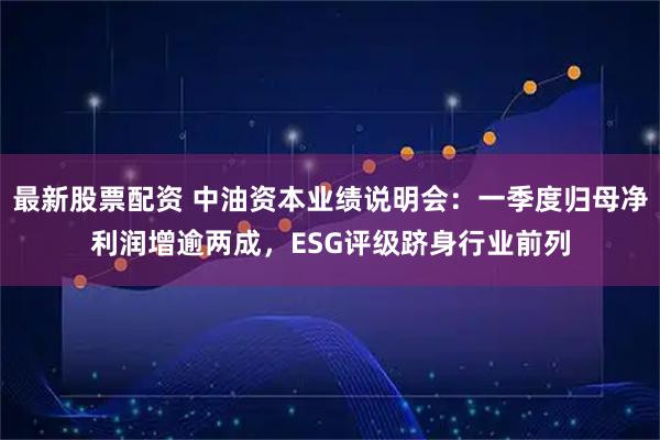 最新股票配资 中油资本业绩说明会：一季度归母净利润增逾两成，ESG评级跻身行业前列