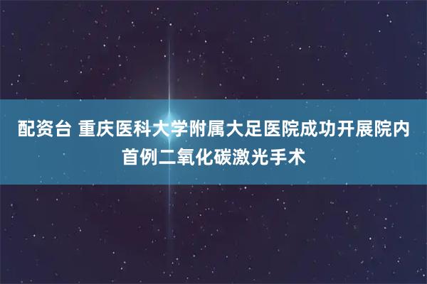 配资台 重庆医科大学附属大足医院成功开展院内首例二氧化碳激光手术