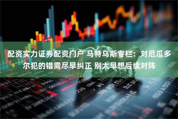 配资实力证券配资门户 马特乌斯专栏：对厄瓜多尔犯的错需尽早纠正 别太早想后续对阵