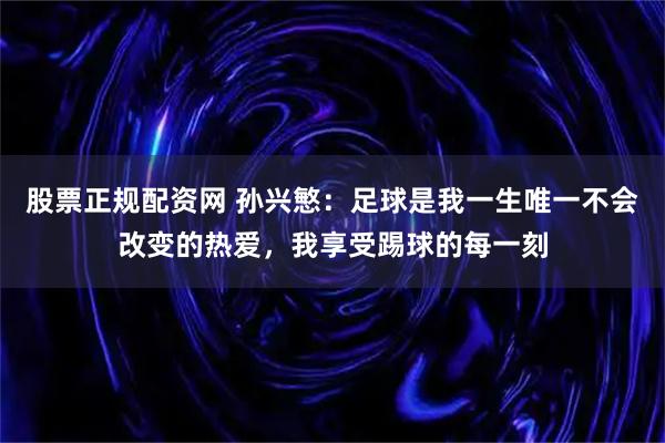 股票正规配资网 孙兴慜：足球是我一生唯一不会改变的热爱，我享受踢球的每一刻